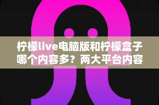 柠檬live电脑版和柠檬盒子哪个内容多?两大平台内容库深度对比与选择指南 柠檬live电脑版和柠檬盒子哪个内容多?两大平台内容库深度对比与选择指南