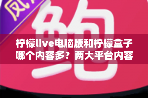 柠檬live电脑版和柠檬盒子哪个内容多?两大平台内容库深度对比与选择指南 柠檬live电脑版和柠檬盒子哪个内容多?两大平台内容库深度对比与选择指南