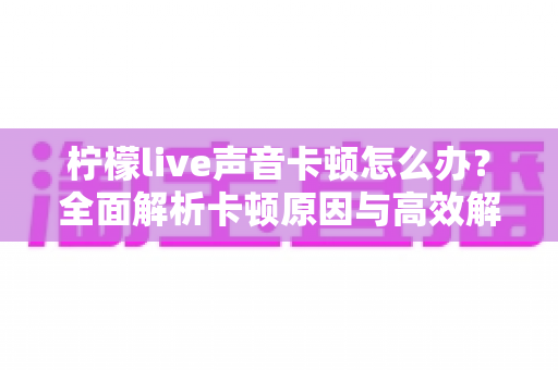 柠檬live声音卡顿怎么办？全面解析卡顿原因与高效解决方案