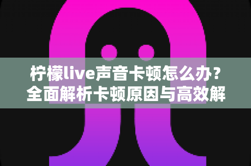 柠檬live声音卡顿怎么办？全面解析卡顿原因与高效解决方案