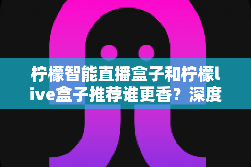 柠檬智能直播盒子和柠檬live盒子推荐谁更香？深度对比评测帮你选对不踩坑