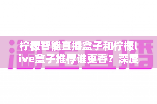 柠檬智能直播盒子和柠檬live盒子推荐谁更香？深度对比评测帮你选对不踩坑