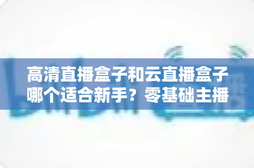 高清直播盒子和云直播盒子哪个适合新手？零基础主播设备选购完全指南