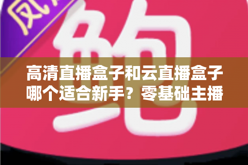 高清直播盒子和云直播盒子哪个适合新手？零基础主播设备选购完全指南