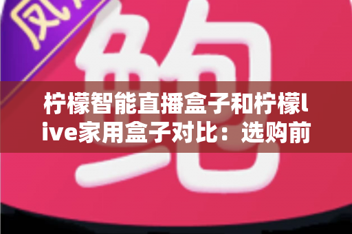 柠檬智能直播盒子和柠檬live家用盒子对比：选购前必看的深度评测与实用指南