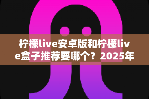 柠檬live安卓版和柠檬live盒子推荐要哪个？2025年最新选购指南帮你轻松做决定
