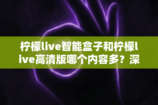 柠檬live智能盒子和柠檬live高清版哪个内容多？深度对比解析帮你选对版本