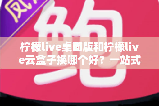 柠檬live桌面版和柠檬live云盒子换哪个好？一站式对比评测助你轻松做出明智选择
