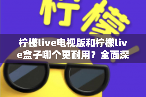 柠檬live电视版和柠檬live盒子哪个更耐用?全面深度对比解析与实用选购指南 柠檬live电视版和柠檬live盒子哪个更耐用?全面深度对比解析与实用选购指南