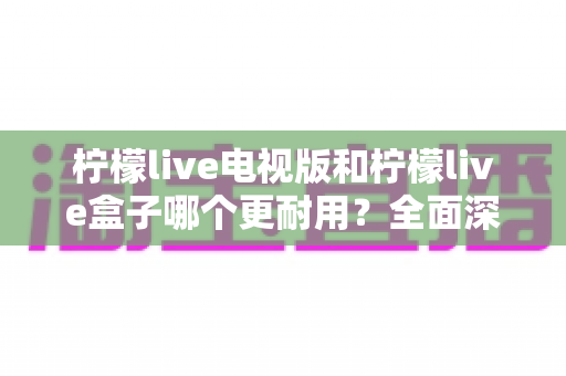 柠檬live电视版和柠檬live盒子哪个更耐用?全面深度对比解析与实用选购指南 柠檬live电视版和柠檬live盒子哪个更耐用?全面深度对比解析与实用选购指南