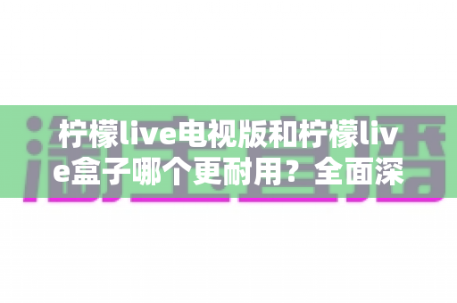 柠檬live电视版和柠檬live盒子哪个更耐用?全面深度对比解析与实用选购指南 柠檬live电视版和柠檬live盒子哪个更耐用?全面深度对比解析与实用选购指南
