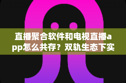 直播聚合软件和电视直播app怎么共存？双轨生态下实现合规运营与用户体验共赢的完整指南