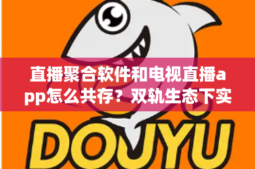 直播聚合软件和电视直播app怎么共存？双轨生态下实现合规运营与用户体验共赢的完整指南