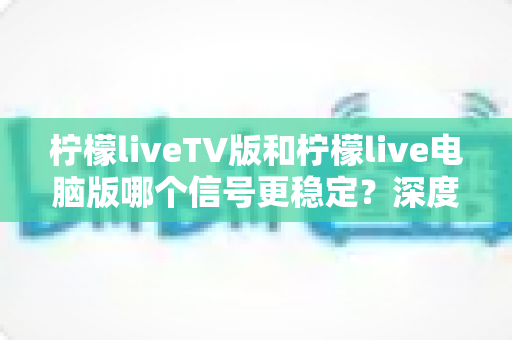 柠檬liveTV版和柠檬live电脑版哪个信号更稳定?深度对比解析与实用优化全攻略 柠檬liveTV版和柠檬live电脑版哪个信号更稳定?深度对比解析与实用优化全攻略