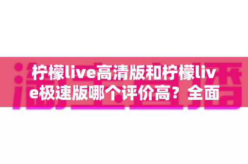 柠檬live高清版和柠檬live极速版哪个评价高？全面对比助你选出心仪版本
