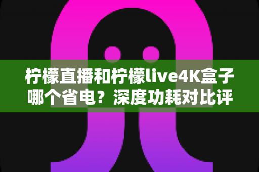 柠檬直播和柠檬live4K盒子哪个省电?深度功耗对比评测与省电选购指南 柠檬直播和柠檬live4K盒子哪个省电?深度功耗对比评测与省电选购指南