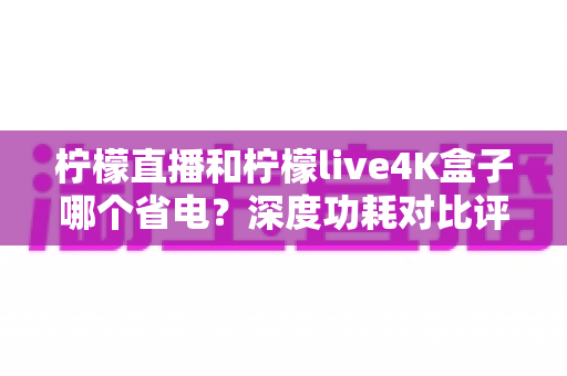 柠檬直播和柠檬live4K盒子哪个省电?深度功耗对比评测与省电选购指南 柠檬直播和柠檬live4K盒子哪个省电?深度功耗对比评测与省电选购指南