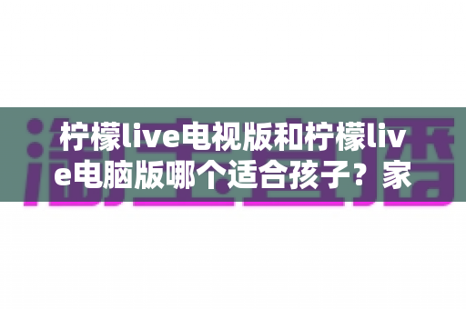 柠檬live电视版和柠檬live电脑版哪个适合孩子？家长必读的全方位对比与选择指南