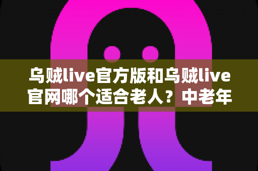 乌贼live官方版和乌贼live官网哪个适合老人？中老年用户体验全面对比与实用选择指南