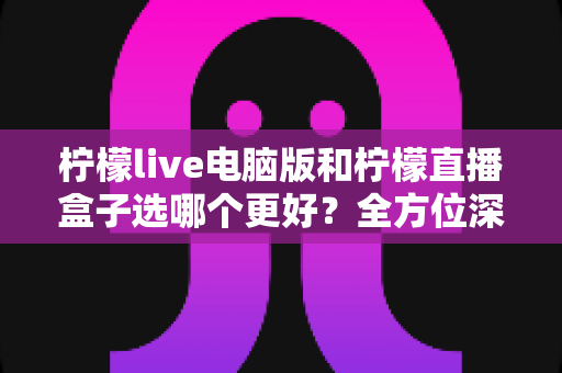 柠檬live电脑版和柠檬直播盒子选哪个更好?全方位深度对比与实用选购指南 柠檬live电脑版和柠檬直播盒子选哪个更好?全方位深度对比与实用选购指南