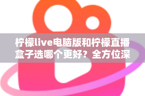 柠檬live电脑版和柠檬直播盒子选哪个更好？全方位深度对比与实用选购指南