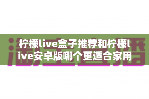 柠檬live盒子推荐和柠檬live安卓版哪个更适合家用?——家庭影音设备深度对比与选购指南 柠檬live盒子推荐和柠檬live安卓版哪个更适合家用?——家庭影音设备深度对比与选购指南