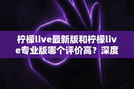 柠檬live最新版和柠檬live专业版哪个评价高?深度对比解析帮你选对版本 柠檬live最新版和柠檬live专业版哪个评价高?深度对比解析帮你选对版本