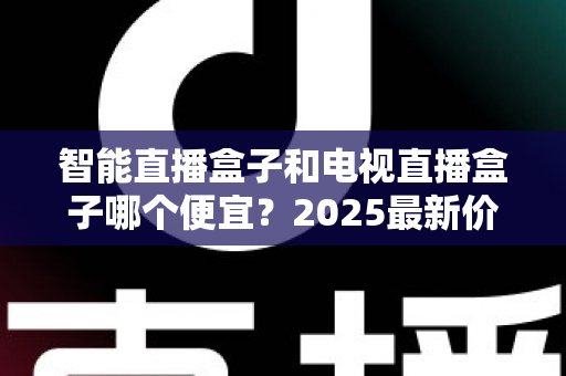 智能直播盒子和电视直播盒子哪个便宜？2025最新价格对比与省钱选购全攻略