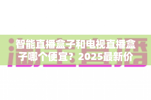 智能直播盒子和电视直播盒子哪个便宜？2025最新价格对比与省钱选购全攻略
