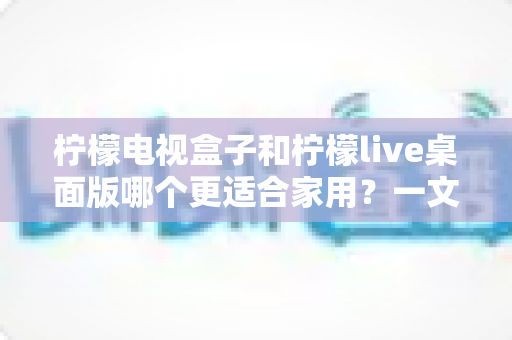 柠檬电视盒子和柠檬live桌面版哪个更适合家用?一文看懂家庭影音最佳选择 柠檬电视盒子和柠檬live桌面版哪个更适合家用?一文看懂家庭影音最佳选择