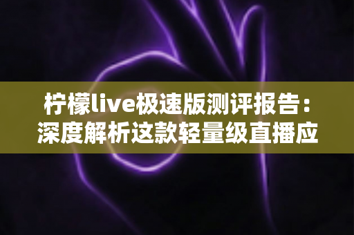 柠檬live极速版测评报告：深度解析这款轻量级直播应用的真实体验与使用价值