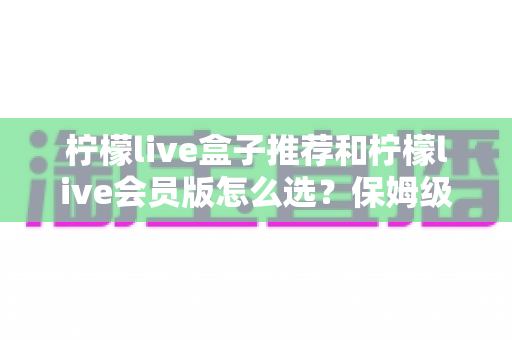 柠檬live盒子推荐和柠檬live会员版怎么选？保姆级选购攻略与避坑指南一次讲透