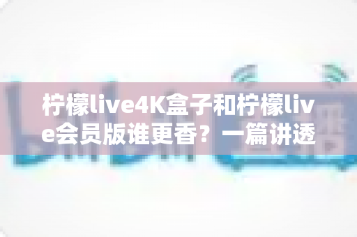 柠檬live4K盒子和柠檬live会员版谁更香？一篇讲透选购逻辑的深度对比指南