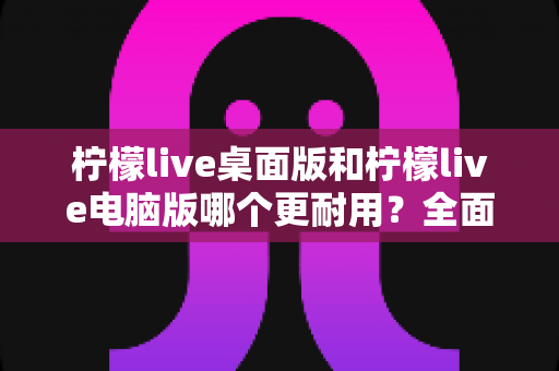 柠檬live桌面版和柠檬live电脑版哪个更耐用？全面对比解析与实用选择指南