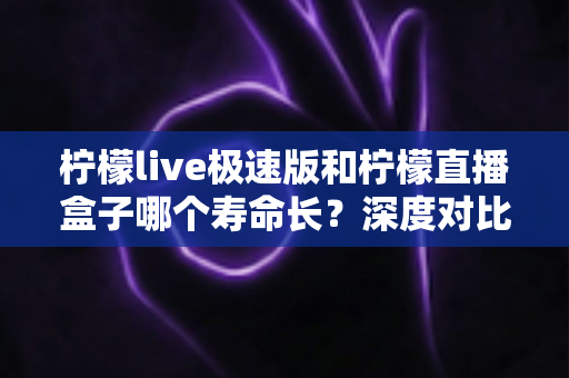 柠檬live极速版和柠檬直播盒子哪个寿命长？深度对比分析与使用建议全解析