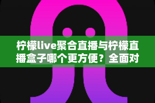 柠檬live聚合直播与柠檬直播盒子哪个更方便？全面对比助你轻松选对观影工具