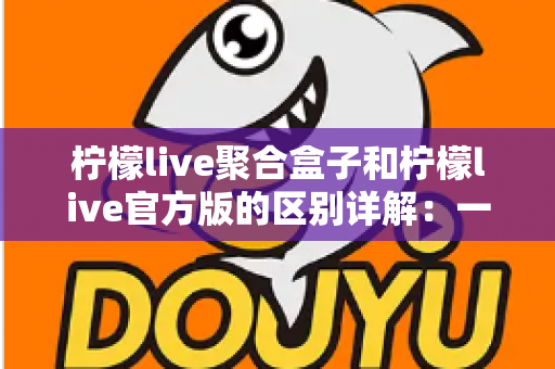 柠檬live聚合盒子和柠檬live官方版的区别详解：一文读懂两者差异，选对版本更省心