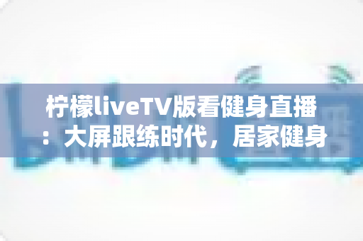柠檬liveTV版看健身直播:大屏跟练时代,居家健身的完整指南 柠檬liveTV版看健身直播:大屏跟练时代,居家健身的完整指南