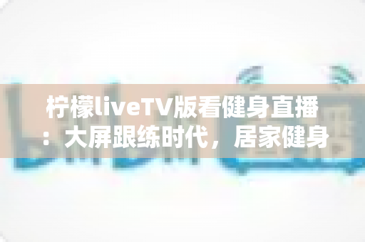 柠檬liveTV版看健身直播:大屏跟练时代,居家健身的完整指南 柠檬liveTV版看健身直播:大屏跟练时代,居家健身的完整指南