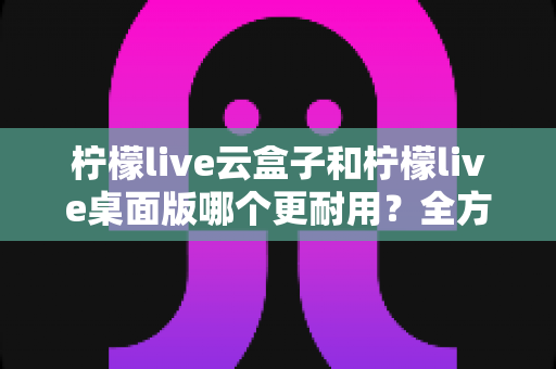 柠檬live云盒子和柠檬live桌面版哪个更耐用？全方位深度对比解析助你轻松选对工具