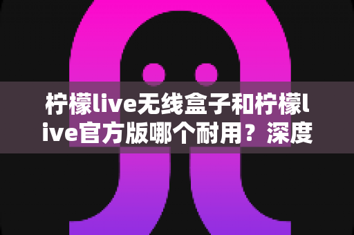 柠檬live无线盒子和柠檬live官方版哪个耐用？深度对比评测与选购避坑指南