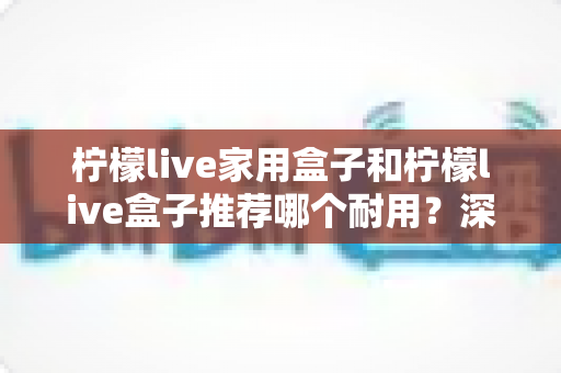柠檬live家用盒子和柠檬live盒子推荐哪个耐用？深度对比解析与实用选购指南
