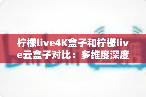 柠檬live4K盒子和柠檬live云盒子对比：多维度深度解析，帮你选出更适合的那一款