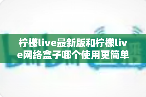 柠檬live最新版和柠檬live网络盒子哪个使用更简单？新手友好度全面实测解析