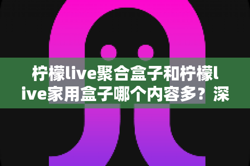 柠檬live聚合盒子和柠檬live家用盒子哪个内容多?深度对比两款盒子的内容资源与选购指南 柠檬live聚合盒子和柠檬live家用盒子哪个内容多?深度对比两款盒子的内容资源与选购指南