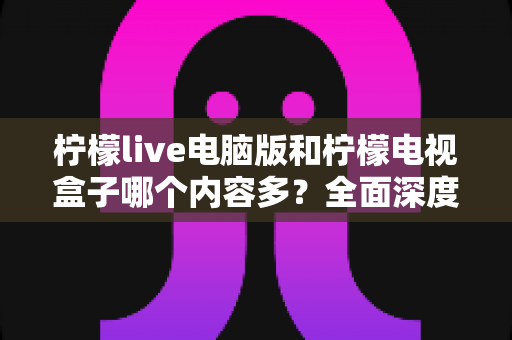 柠檬live电脑版和柠檬电视盒子哪个内容多？全面深度对比帮你选出内容更丰富的观影方案