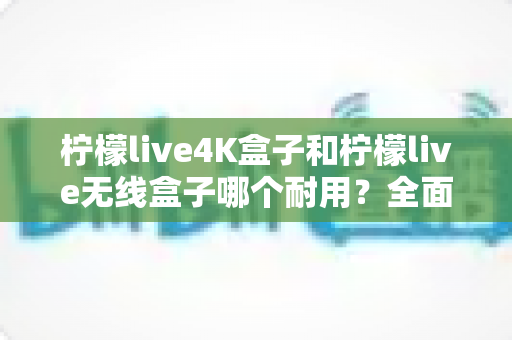 柠檬live4K盒子和柠檬live无线盒子哪个耐用?全面对比两款电视盒子的使用寿命与选购建议 柠檬live4K盒子和柠檬live无线盒子哪个耐用?全面对比两款电视盒子的使用寿命与选购建议