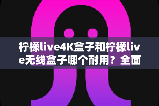 柠檬live4K盒子和柠檬live无线盒子哪个耐用？全面对比两款电视盒子的使用寿命与选购建议