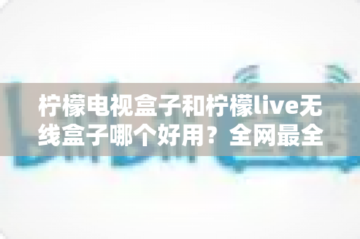 柠檬电视盒子和柠檬live无线盒子哪个好用？全网最全对比测评，帮你选对家庭影音新伙伴