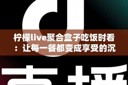 柠檬live聚合盒子吃饭时看：让每一餐都变成享受的沉浸式观影指南